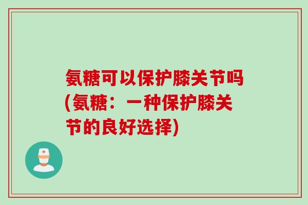 氨糖可以保护膝关节吗(氨糖：一种保护膝关节的良好选择)