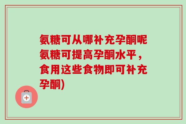 氨糖可从哪补充孕酮呢氨糖可提高孕酮水平,食用这些食物即可补充孕酮) 氨糖可从哪补充孕酮呢氨糖可提高孕酮水平,食用这些食物即可补充孕酮)