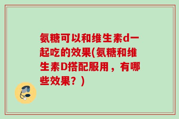 氨糖可以和维生素d一起吃的效果(氨糖和维生素D搭配服用，有哪些效果？)