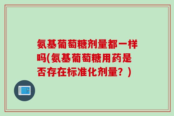 氨基葡萄糖剂量都一样吗(氨基葡萄糖用药是否存在标准化剂量?) 氨基葡萄糖剂量都一样吗(氨基葡萄糖用药是否存在标准化剂量?)