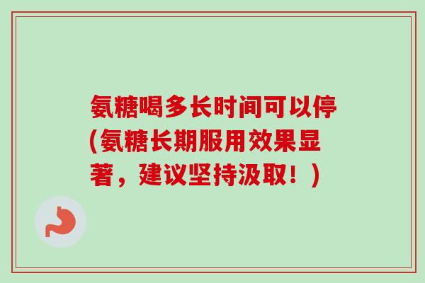 氨糖喝多长时间可以停(氨糖长期服用效果显著，建议坚持汲取！)