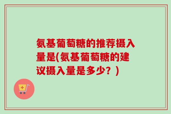氨基葡萄糖的推荐摄入量是(氨基葡萄糖的建议摄入量是多少？)