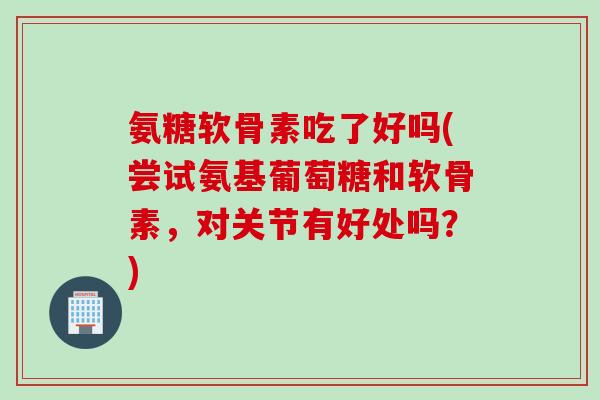 氨糖软骨素吃了好吗(尝试氨基葡萄糖和软骨素，对关节有好处吗？)