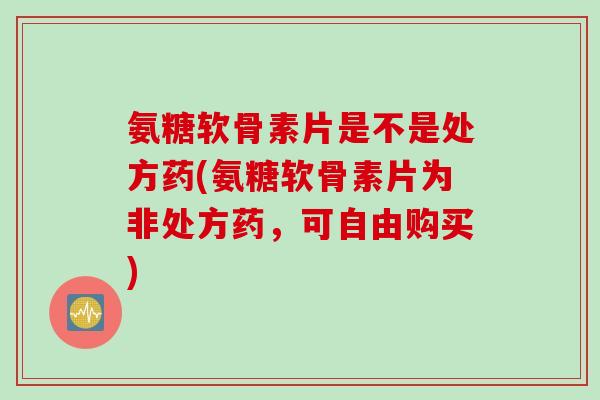 氨糖软骨素片是不是处方药(氨糖软骨素片为非处方药，可自由购买)