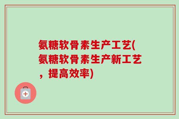 氨糖软骨素生产工艺(氨糖软骨素生产新工艺，提高效率)