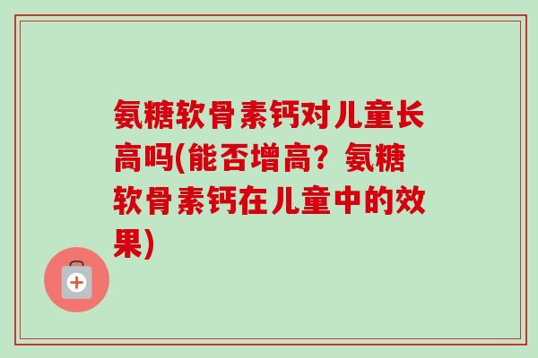氨糖软骨素钙对儿童长高吗(能否增高？氨糖软骨素钙在儿童中的效果)