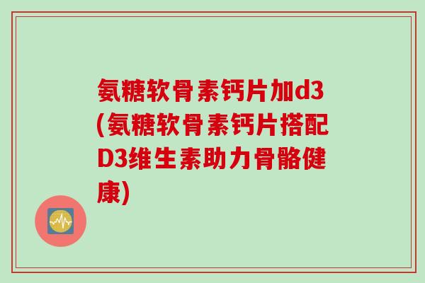 氨糖软骨素钙片加d3(氨糖软骨素钙片搭配D3维生素助力骨骼健康)