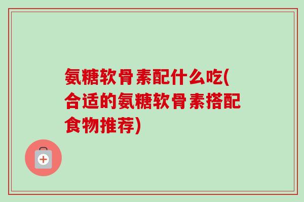 氨糖软骨素配什么吃(合适的氨糖软骨素搭配食物推荐) 氨糖软骨素配什么吃(合适的氨糖软骨素搭配食物推荐)