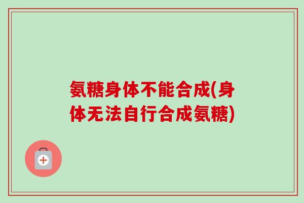 氨糖身体不能合成(身体无法自行合成氨糖)
