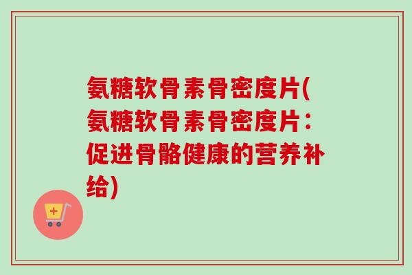 氨糖软骨素骨密度片(氨糖软骨素骨密度片:促进骨骼健康的营养补给) 氨糖软骨素骨密度片(氨糖软骨素骨密度片:促进骨骼健康的营养补给)