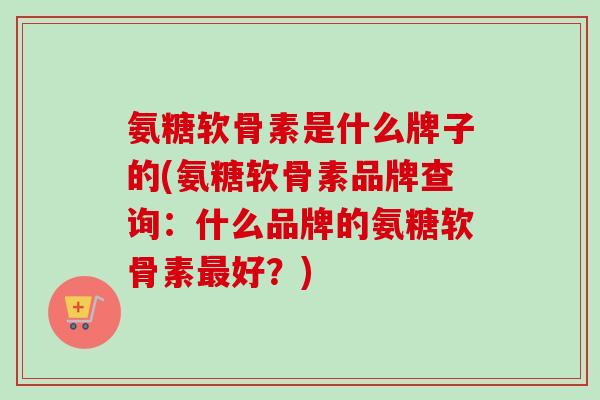 氨糖软骨素是什么牌子的(氨糖软骨素品牌查询：什么品牌的氨糖软骨素最好？)