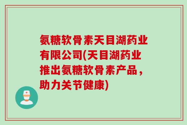 氨糖软骨素天目湖药业有限公司(天目湖药业推出氨糖软骨素产品，助力关节健康)