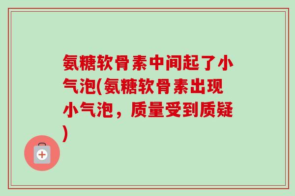 氨糖软骨素中间起了小气泡(氨糖软骨素出现小气泡,质量受到质疑) 氨糖软骨素中间起了小气泡(氨糖软骨素出现小气泡,质量受到质疑)