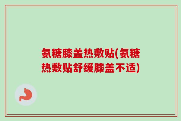 氨糖膝盖热敷贴(氨糖热敷贴舒缓膝盖不适)