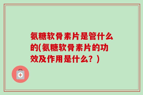 氨糖软骨素片是管什么的(氨糖软骨素片的功效及作用是什么？)