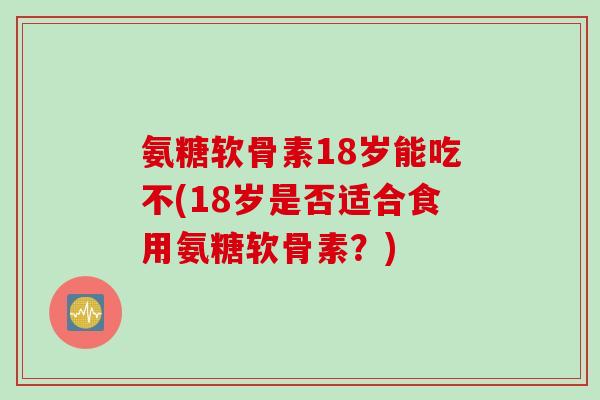 氨糖软骨素18岁能吃不(18岁是否适合食用氨糖软骨素？)