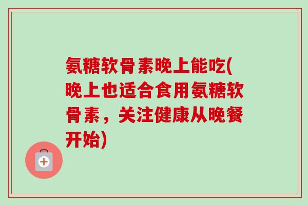 氨糖软骨素晚上能吃(晚上也适合食用氨糖软骨素,关注健康从晚餐开始) 氨糖软骨素晚上能吃(晚上也适合食用氨糖软骨素,关注健康从晚餐开始)