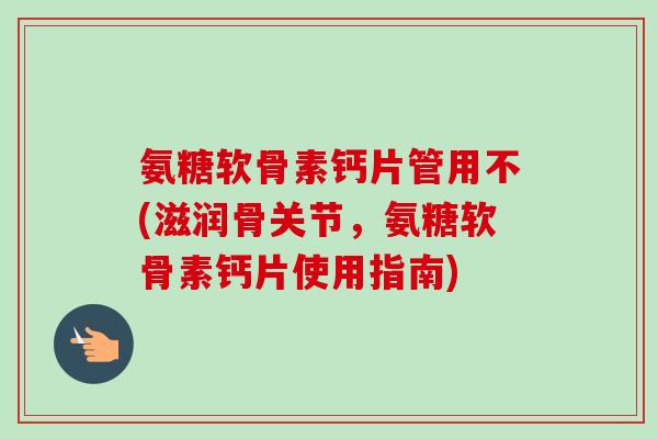 氨糖软骨素钙片管用不(滋润骨关节，氨糖软骨素钙片使用指南)