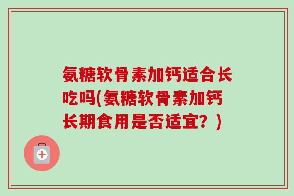 氨糖软骨素加钙适合长吃吗(氨糖软骨素加钙长期食用是否适宜？)