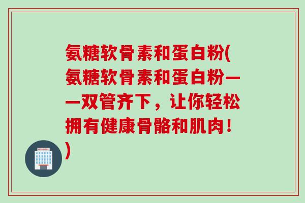 氨糖软骨素和蛋白粉(氨糖软骨素和蛋白粉——双管齐下，让你轻松拥有健康骨骼和肌肉！)