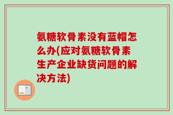 氨糖软骨素没有蓝帽怎么办(应对氨糖软骨素生产企业缺货问题的解决方法)