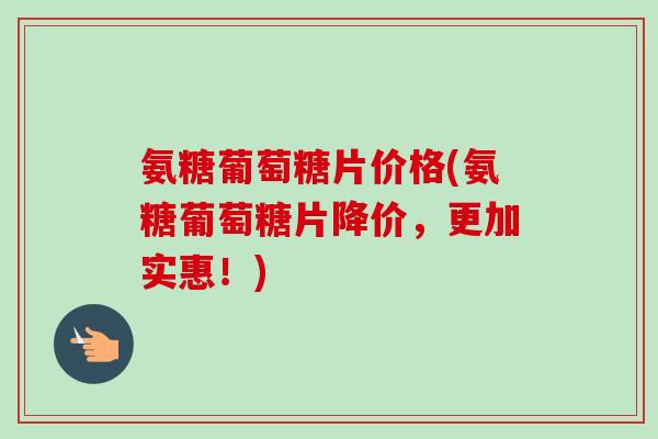 氨糖葡萄糖片价格(氨糖葡萄糖片降价，更加实惠！)