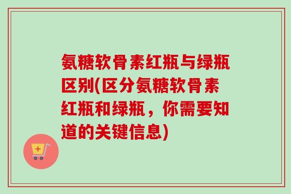 氨糖软骨素红瓶与绿瓶区别(区分氨糖软骨素红瓶和绿瓶，你需要知道的关键信息)