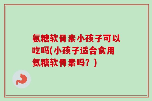 氨糖软骨素小孩子可以吃吗(小孩子适合食用氨糖软骨素吗？)