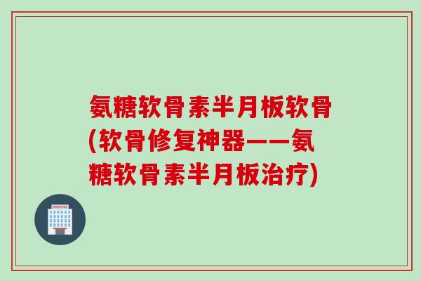 氨糖软骨素半月板软骨(软骨修复神器——氨糖软骨素半月板治疗)