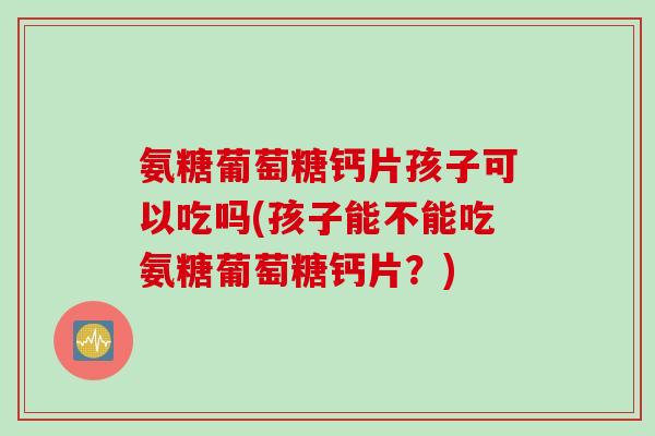 氨糖葡萄糖钙片孩子可以吃吗(孩子能不能吃氨糖葡萄糖钙片？)