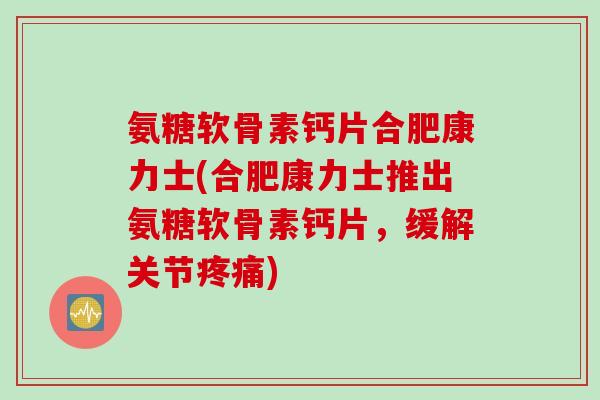 氨糖软骨素钙片合肥康力士(合肥康力士推出氨糖软骨素钙片，缓解关节疼痛)