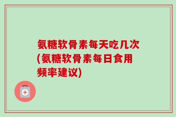 氨糖软骨素每天吃几次(氨糖软骨素每日食用频率建议)