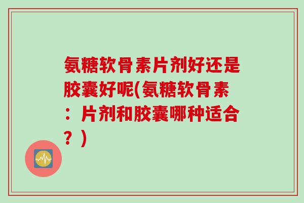 氨糖软骨素片剂好还是胶囊好呢(氨糖软骨素：片剂和胶囊哪种适合？)