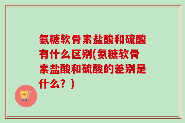 氨糖软骨素盐酸和硫酸有什么区别(氨糖软骨素盐酸和硫酸的差别是什么？)