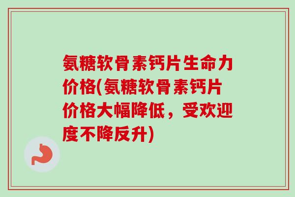 氨糖软骨素钙片生命力价格(氨糖软骨素钙片价格大幅降低，受欢迎度不降反升)