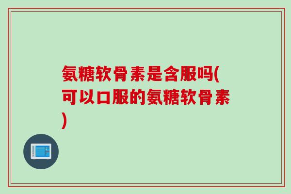 氨糖软骨素是含服吗(可以口服的氨糖软骨素)