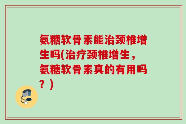 氨糖软骨素能治颈椎增生吗(治疗颈椎增生，氨糖软骨素真的有用吗？)