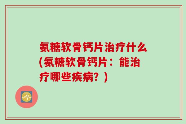 氨糖软骨钙片治疗什么(氨糖软骨钙片：能治疗哪些疾病？)