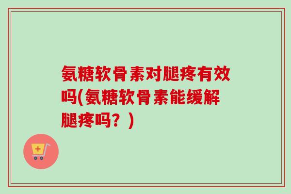 氨糖软骨素对腿疼有效吗(氨糖软骨素能缓解腿疼吗？)