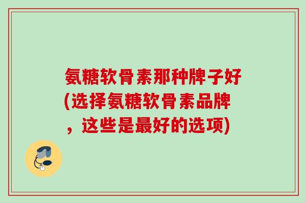 氨糖软骨素那种牌子好(选择氨糖软骨素品牌，这些是最好的选项)
