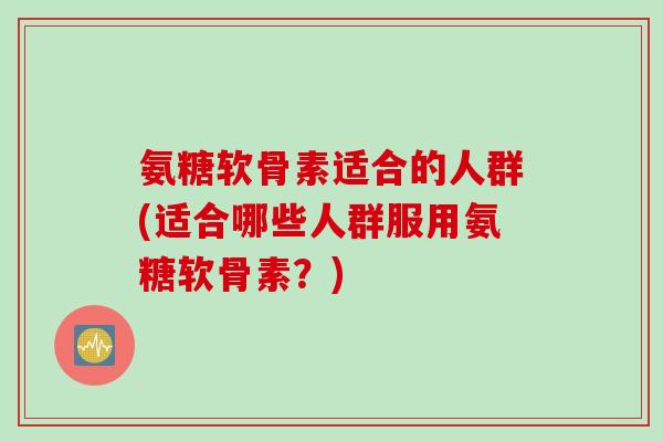氨糖软骨素适合的人群(适合哪些人群服用氨糖软骨素？)