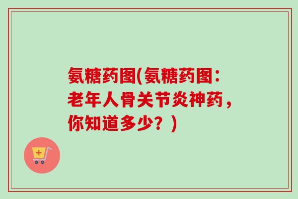 氨糖药图(氨糖药图:老年人骨神药,你知道多少?) 氨糖药图(氨糖药图:老年人骨神药,你知道多少?)