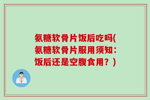 氨糖软骨片饭后吃吗(氨糖软骨片服用须知：饭后还是空腹食用？)