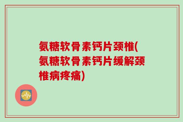 氨糖软骨素钙片颈椎(氨糖软骨素钙片缓解颈椎病疼痛)