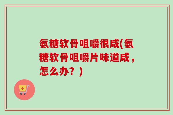 氨糖软骨咀嚼很咸(氨糖软骨咀嚼片味道咸,怎么办?) 氨糖软骨咀嚼很咸(氨糖软骨咀嚼片味道咸,怎么办?)