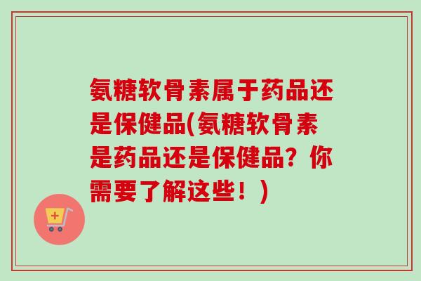 氨糖软骨素属于药品还是保健品(氨糖软骨素是药品还是保健品？你需要了解这些！)