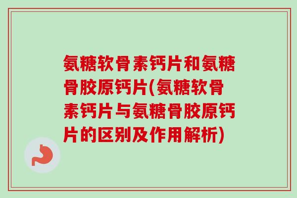 氨糖软骨素钙片和氨糖骨胶原钙片(氨糖软骨素钙片与氨糖骨胶原钙片的区别及作用解析)