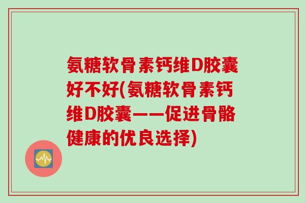 氨糖软骨素钙维D胶囊好不好(氨糖软骨素钙维D胶囊——促进骨骼健康的优良选择)