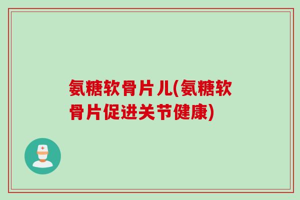 氨糖软骨片儿(氨糖软骨片促进关节健康)
