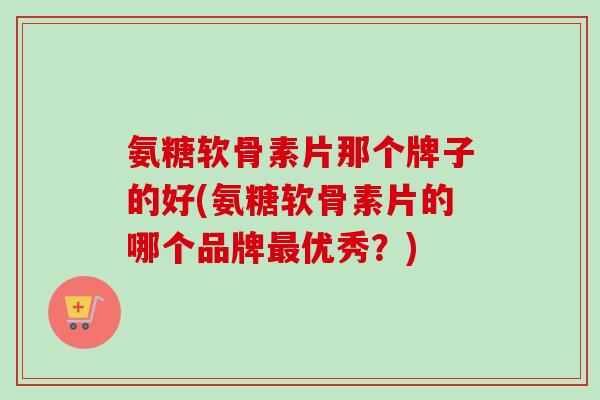 氨糖软骨素片那个牌子的好(氨糖软骨素片的哪个品牌优秀？)